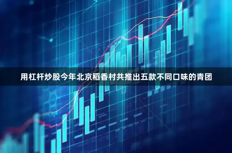 用杠杆炒股今年北京稻香村共推出五款不同口味的青团
