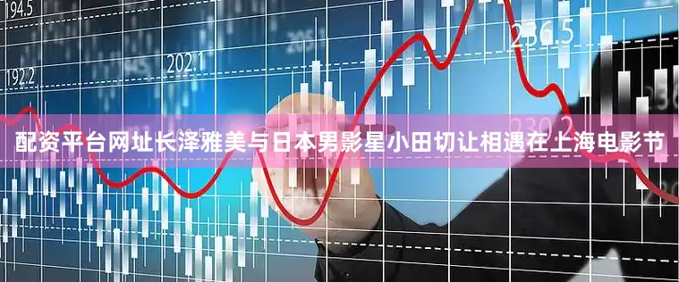 配资平台网址长泽雅美与日本男影星小田切让相遇在上海电影节