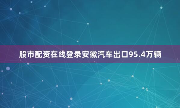 股市配资在线登录安徽汽车出口95.4万辆