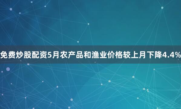 免费炒股配资5月农产品和渔业价格较上月下降4.4%
