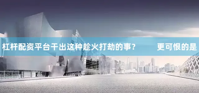 杠杆配资平台干出这种趁火打劫的事？        更可恨的是