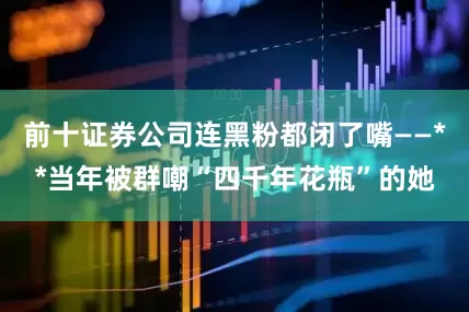 前十证券公司连黑粉都闭了嘴——**当年被群嘲“四千年花瓶”的她