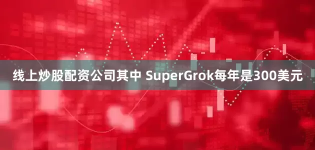 线上炒股配资公司其中 SuperGrok每年是300美元