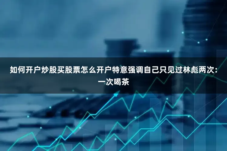如何开户炒股买股票怎么开户特意强调自己只见过林彪两次：一次喝茶