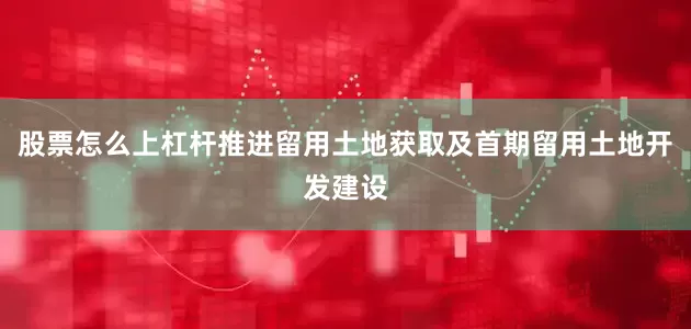 股票怎么上杠杆推进留用土地获取及首期留用土地开发建设