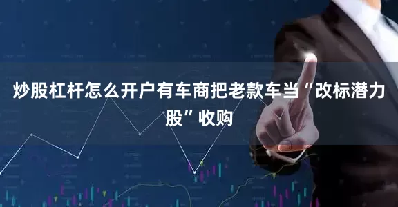 炒股杠杆怎么开户有车商把老款车当“改标潜力股”收购