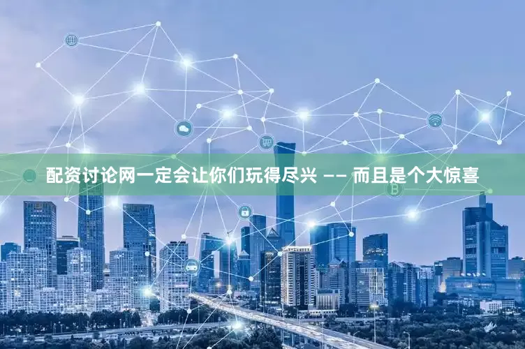 配资讨论网一定会让你们玩得尽兴 —— 而且是个大惊喜