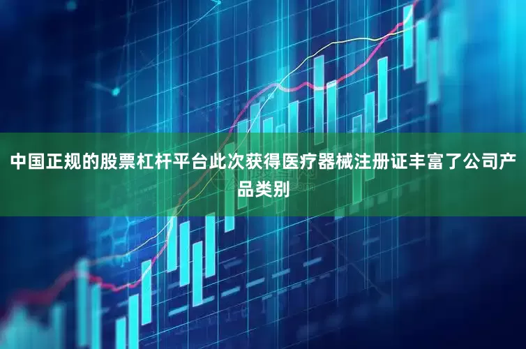 中国正规的股票杠杆平台此次获得医疗器械注册证丰富了公司产品类别