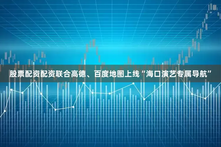 股票配资配资联合高德、百度地图上线“海口演艺专属导航”