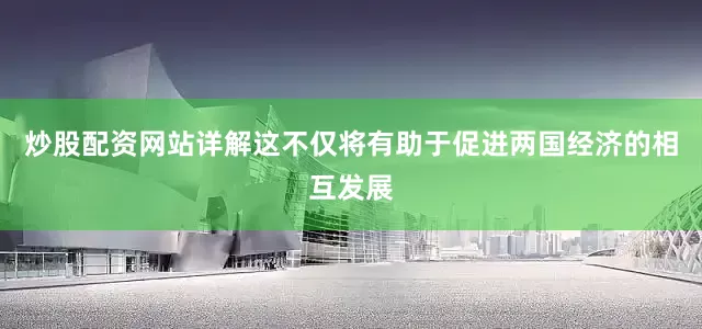 炒股配资网站详解这不仅将有助于促进两国经济的相互发展