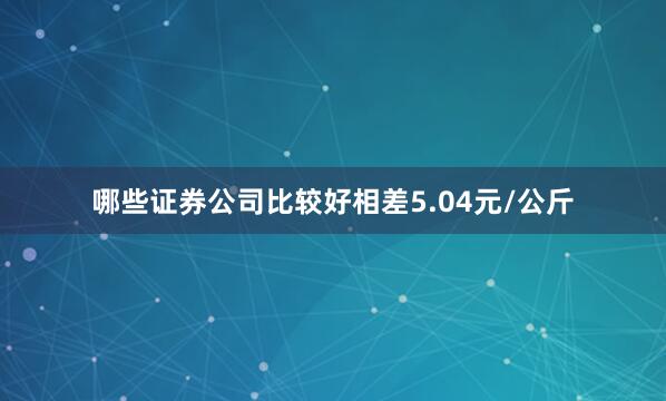 哪些证券公司比较好相差5.04元/公斤