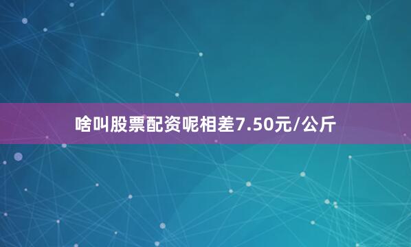 啥叫股票配资呢相差7.50元/公斤