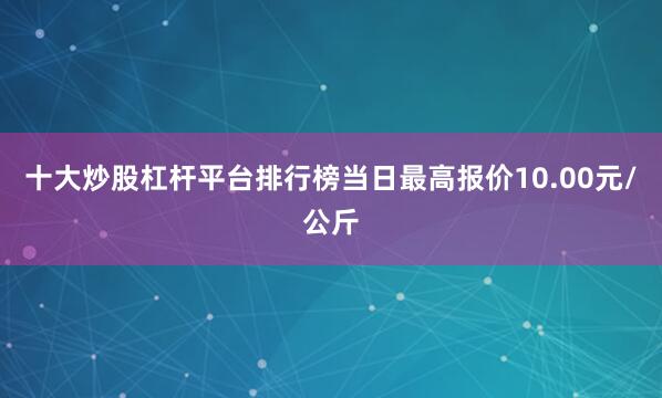 十大炒股杠杆平台排行榜当日最高报价10.00元/公斤