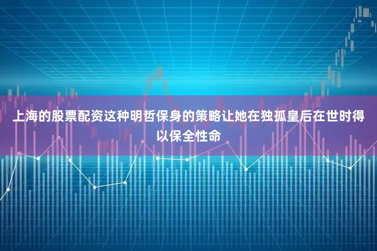 上海的股票配资这种明哲保身的策略让她在独孤皇后在世时得以保全性命