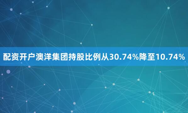 配资开户澳洋集团持股比例从30.74%降至10.74%