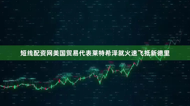 短线配资网美国贸易代表莱特希泽就火速飞抵新德里