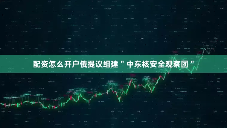 配资怎么开户俄提议组建＂中东核安全观察团＂