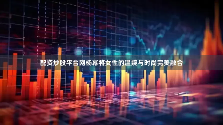 配资炒股平台网杨幂将女性的温婉与时尚完美融合